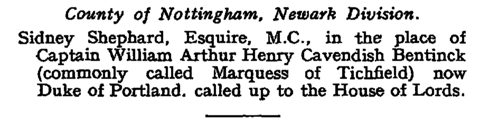 The London Gazette, 15 June 1943, page 2739, Crown Office: Sidney Shephard, Esquire, M.C., in the place of Captain William Arthur Henry Cavendish Bentinck (commonly called Marquess of Tichfield) now Duke of Portland, called up to the House of Lords